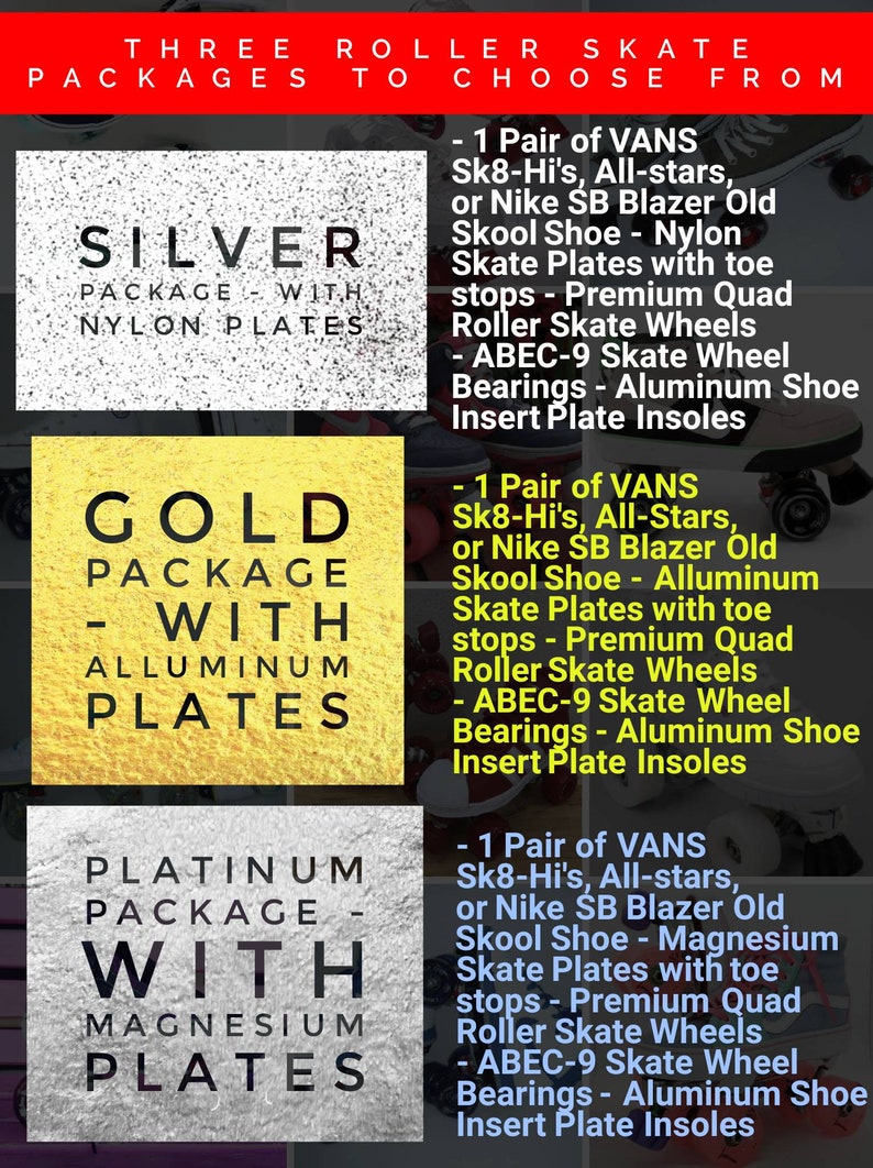 May include: Three roller skate packages with different plate materials: silver with nylon plates, gold with aluminum plates, and platinum with magnesium plates. Each package includes a pair of Vans Sk8-Hi's, All-stars, or Nike SB Blazer Old Skool shoes with premium quad roller skate wheels, ABEC-9 skate wheel bearings, and aluminum shoe insert plate insoles.