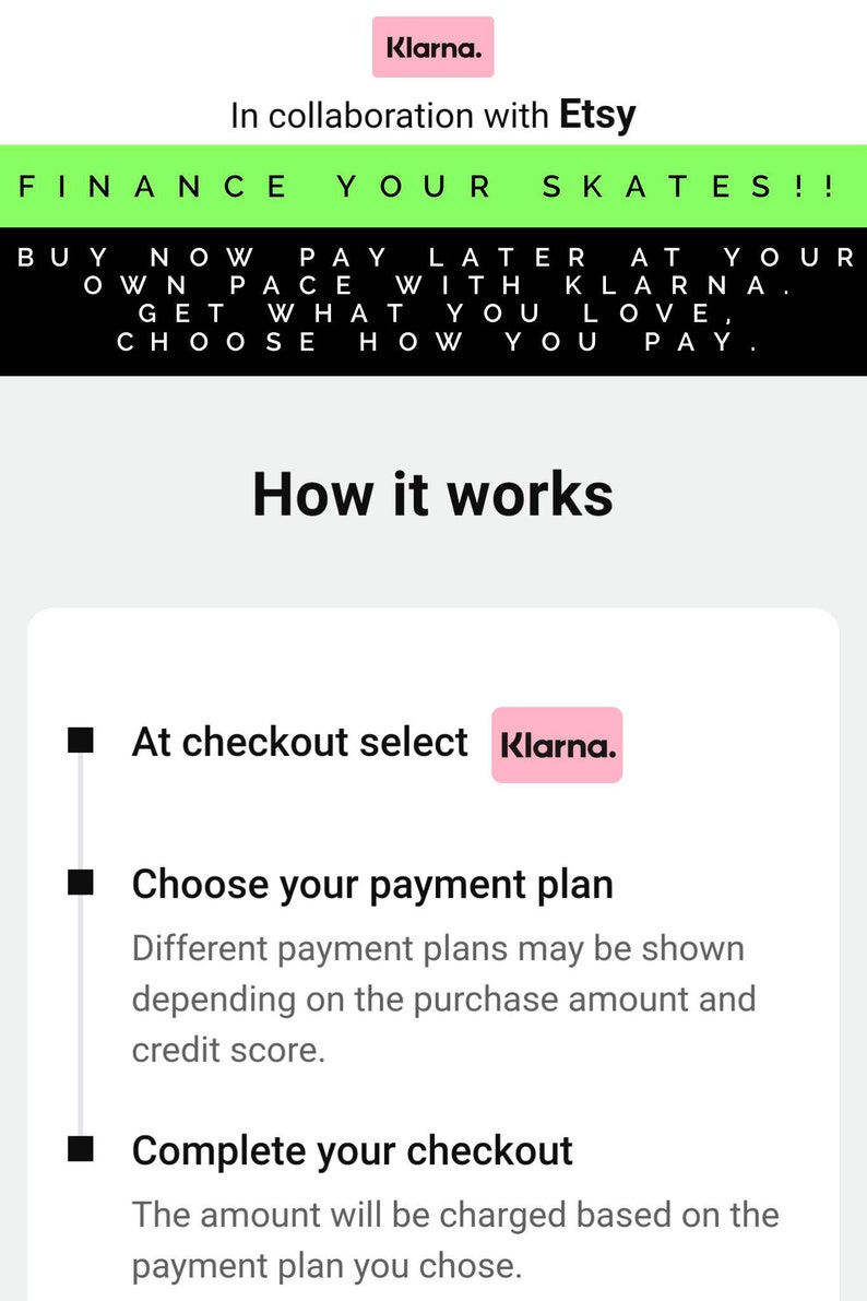 May include: A white and green graphic with the text "FINANCE YOUR SKATES!!" and "BUY NOW PAY LATER AT YOUR OWN PACE WITH KLARNA. GET WHAT YOU LOVE, CHOOSE HOW YOU PAY."  The graphic also includes the text "How it works" and a step-by-step guide on how to use Klarna to pay for purchases.