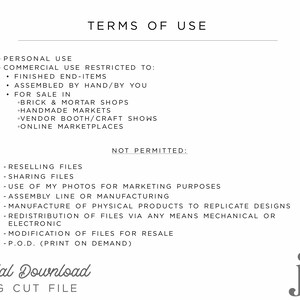 May include: Terms of use for a digital download SVG cut file.  Personal use is allowed, but commercial use is restricted to finished end-items, assembled by hand, and sold in brick and mortar shops, handmade markets, vendor booths, craft shows, and online marketplaces.  Reselling files, sharing files, using photos for marketing purposes, assembly line or manufacturing, manufacturing physical products to replicate designs, redistribution of files via any means mechanical or electronic, modification of files for resale, and print on demand are not permitted.