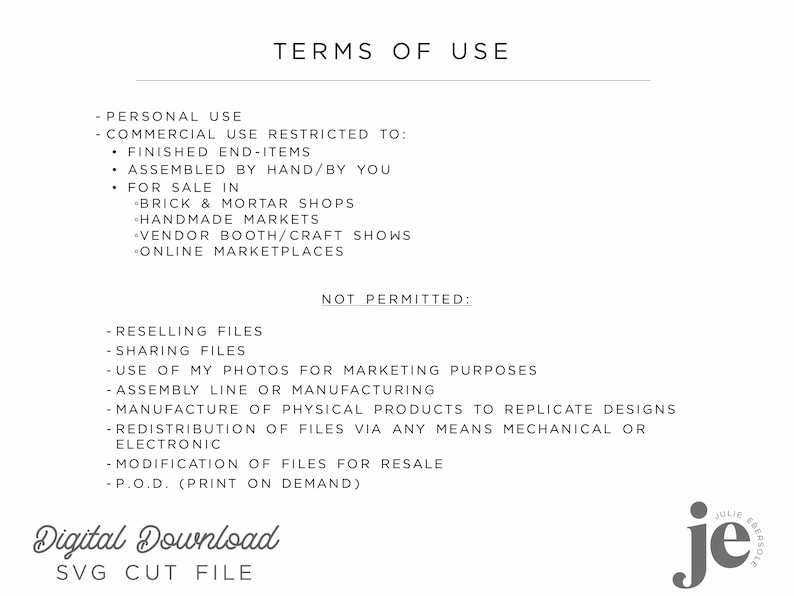 May include: Terms of use for a digital download SVG cut file.  Personal use is allowed, but commercial use is restricted to finished end-items, assembled by hand, and sold in brick and mortar shops, handmade markets, vendor booths, craft shows, and online marketplaces.  Reselling files, sharing files, using photos for marketing purposes, assembly line or manufacturing, manufacturing physical products to replicate designs, redistribution of files via any means mechanical or electronic, modification of files for resale, and print on demand are not permitted.
