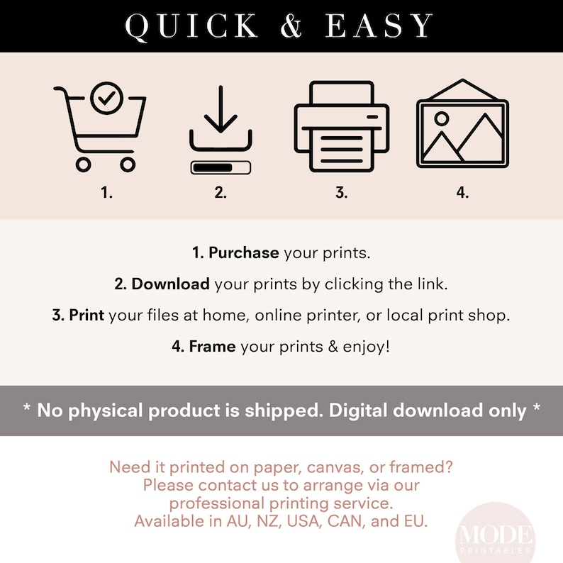 May include: A digital download guide with four icons representing the steps to purchase, download, print, and frame digital prints. The text reads "Quick & Easy" and "No physical product is shipped. Digital download only."  The text also reads "Need it printed on paper, canvas, or framed? Please contact us to arrange via our professional printing service. Available in AU, NZ, USA, CAN, and EU."