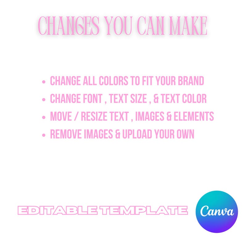 May include: A pink and white graphic with the text "CHANGES YOU CAN MAKE" and a list of four bullet points: "CHANGE ALL COLORS TO FIT YOUR BRAND", "CHANGE FONT, TEXT SIZE, & TEXT COLOR", "MOVE/RESIZE TEXT, IMAGES & ELEMENTS", and "REMOVE IMAGES & UPLOAD YOUR OWN". The graphic also includes the text "EDITABLE TEMPLATE" and the Canva logo.