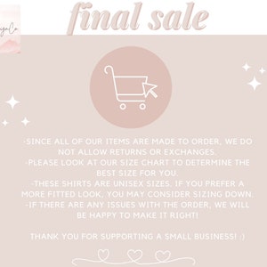 May include: A pink and white graphic with the text "final sale" in a white cursive font. The graphic also includes a shopping cart icon and stars. The text below the graphic reads: "Since all of our items are made to order, we do not allow returns or exchanges. Please look at our size chart to determine the best size for you. These shirts are unisex sizes. If you prefer a more fitted look, you may consider sizing down. If there are any issues with the order, we will be happy to make it right! Thank you for supporting a small business!"