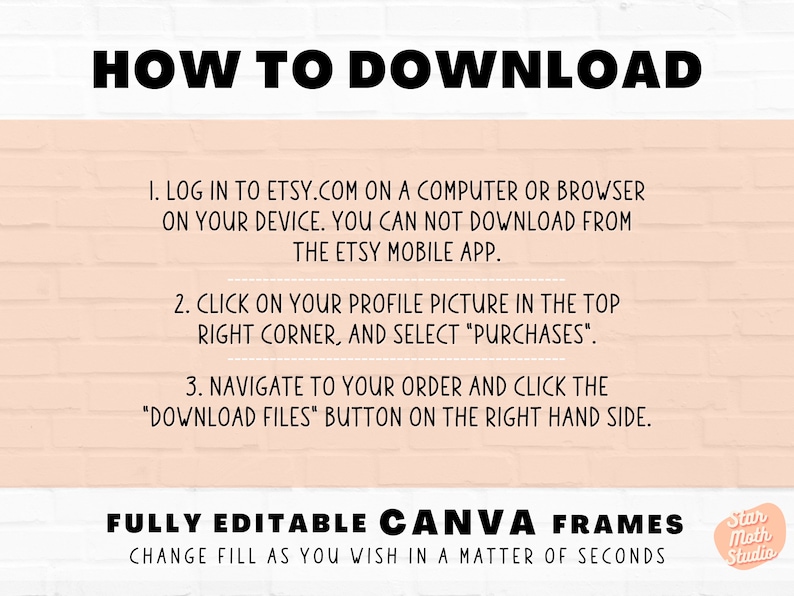 May include: A pink and white brick wall background with black text explaining how to download digital files from Etsy. The text reads "HOW TO DOWNLOAD", "1. Log in to etsy.com on a computer or browser on your device. You can not download from the Etsy mobile app.", "2. Click on your profile picture in the top right corner, and select "Purchases".", "3. Navigate to your order and click the "Download Files" button on the right hand side.", "FULLY EDITABLE CANVA FRAMES", "CHANGE FILL AS YOU WISH IN A MATTER OF SECONDS". A logo with the text "Star Moth Studio" is in the bottom right corner.