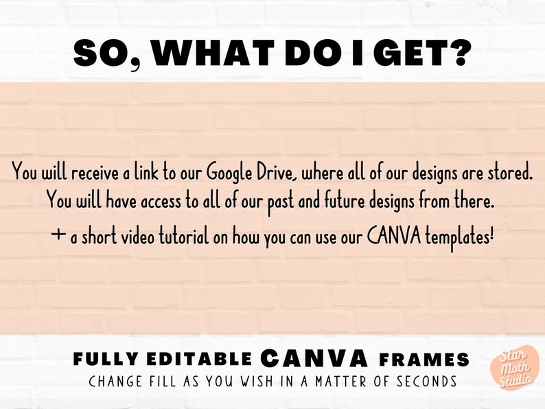 May include: Text on a pink brick background that reads "SO, WHAT DO I GET?"  You will receive a link to our Google Drive, where all of our designs are stored. You will have access to all of our past and future designs from there. + a short video tutorial on how you can use our CANVA templates! FULLY EDITABLE CANVA FRAMES CHANGE FILL AS YOU WISH IN A MATTER OF SECONDS Star Moth Studio
