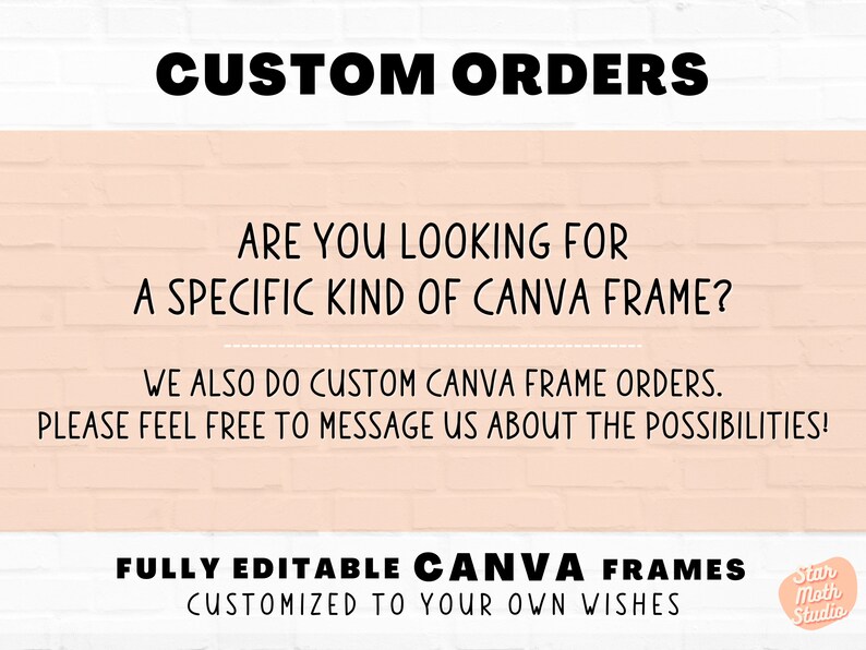 May include: Text on a pink brick background that reads "CUSTOM ORDERS" and "ARE YOU LOOKING FOR A SPECIFIC KIND OF CANVA FRAME?"  The text continues with "WE ALSO DO CUSTOM CANVA FRAME ORDERS. PLEASE FEEL FREE TO MESSAGE US ABOUT THE POSSIBILITIES!"  The text at the bottom reads "FULLY EDITABLE CANVA FRAMES CUSTOMIZED TO YOUR OWN WISHES" with a logo that reads "Star Moth Studio".