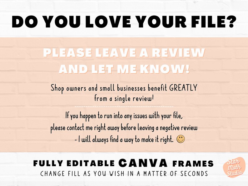 May include: A pink and white brick background with a black text overlay that reads "DO YOU LOVE YOUR FILE? PLEASE LEAVE A REVIEW AND LET ME KNOW! Shop owners and small businesses benefit GREATLY from a single review! If you happen to run into any issues with your file, please contact me right away before leaving a negative review - I will always find a way to make it right. FULLY EDITABLE CANVA FRAMES CHANGE FILL AS YOU WISH IN A MATTER OF SECONDS Star Moth Studio"