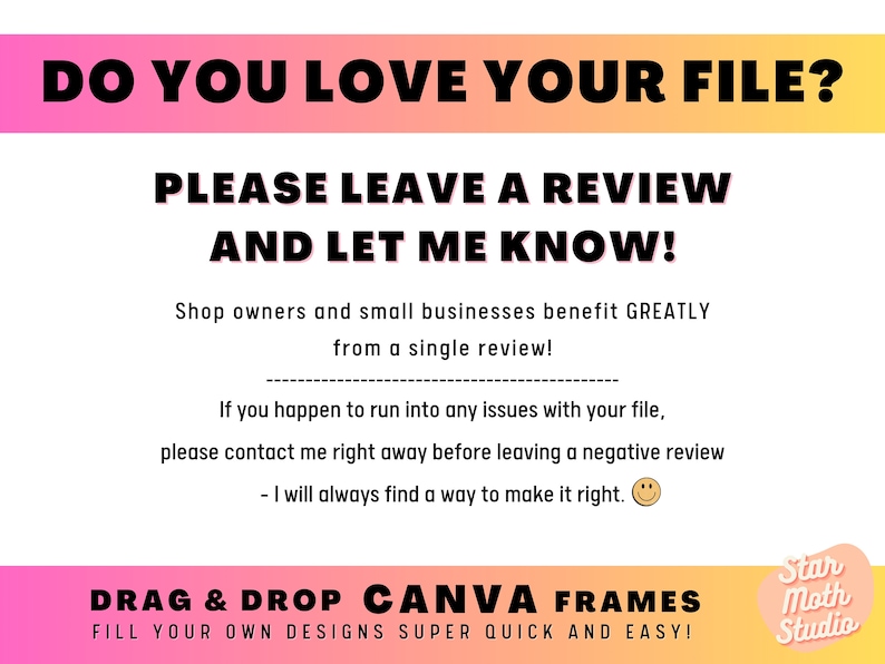 Puede incluir: Un gr&aacute;fico rosa y naranja con el texto "DO YOU LOVE YOUR FILE? PLEASE LEAVE A REVIEW AND LET ME KNOW!" Los propietarios de tiendas y las peque&ntilde;as empresas se benefician ENORMEMENTE de una sola rese&ntilde;a. Si tienes alg&uacute;n problema con tu archivo, ponte en contacto conmigo de inmediato antes de dejar una rese&ntilde;a negativa. Siempre encontrar&eacute; una manera de solucionarlo. ARRASTRA Y SUELTA MARCOS CANVA &iexcl;RELLENA TUS PROPIOS DISE&Ntilde;OS SUPER R&Aacute;PIDO Y F&Aacute;CIL! Star Moth Studio"