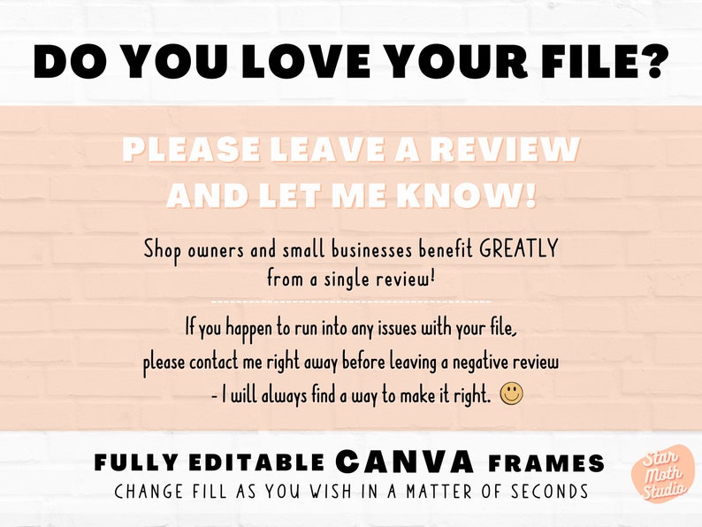May include: A pink brick wall background with a white text overlay that reads "Do you love your file? Please leave a review and let me know! Shop owners and small businesses benefit GREATLY from a single review! If you happen to run into any issues with your file, please contact me right away before leaving a negative review - I will always find a way to make it right.  FULLY EDITABLE CANVA FRAMES CHANGE FILL AS YOU WISH IN A MATTER OF SECONDS Star Moth Studio"