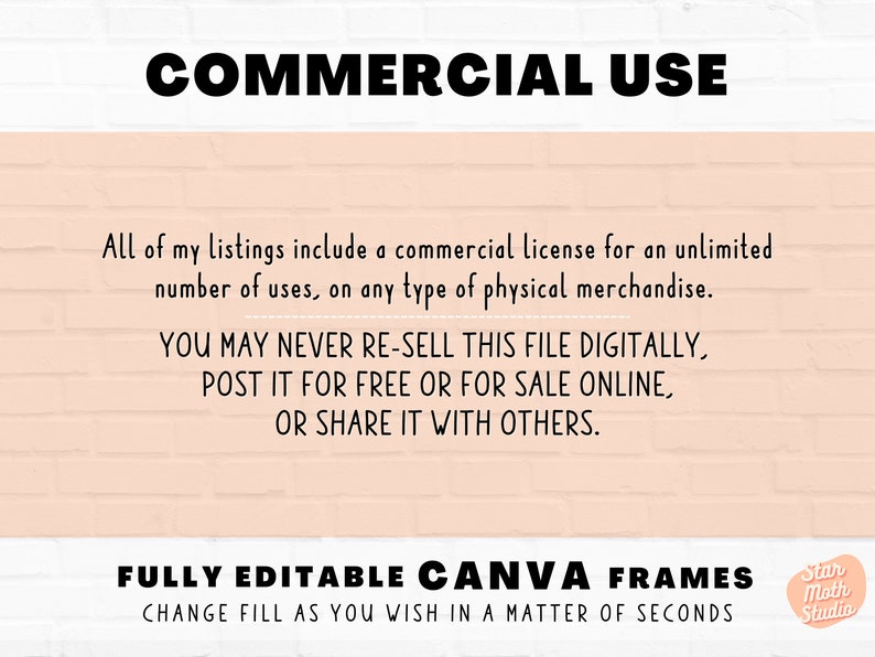 May include: Text on a pink brick background that reads "COMMERCIAL USE" and explains that the listing includes a commercial license for unlimited use on any type of physical merchandise. It also states that the file cannot be re-sold digitally, posted for free or for sale online, or shared with others. The text "FULLY EDITABLE CANVA FRAMES CHANGE FILL AS YOU WISH IN A MATTER OF SECONDS" is also included. A logo for "Star Moth Studio" is in the bottom right corner.