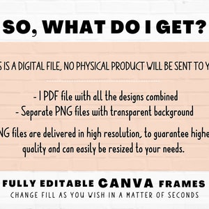 May include: A digital download graphic design product for Canva. The text reads "SO, WHAT DO I GET?" and lists the included files: 1 PDF file with all the designs combined and separate PNG files with transparent backgrounds. The text also states that the PNG files are delivered in high resolution and can be easily resized. The text "FULLY EDITABLE CANVA FRAMES" is displayed in large letters. The text "CHANGE FILL AS YOU WISH IN A MATTER OF SECONDS" is displayed in smaller letters below the larger text. A small logo with the text "Star Moth Studio" is displayed in the bottom right corner.