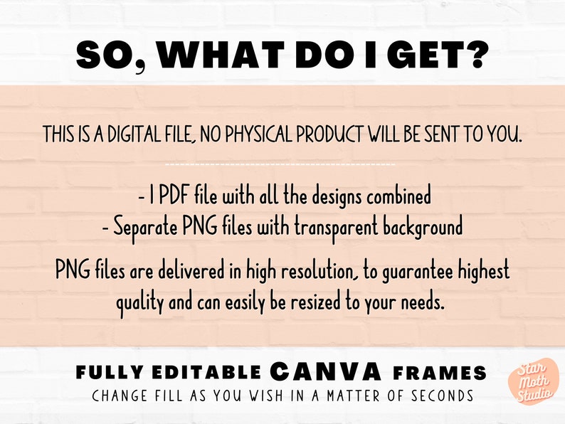 May include: A digital download graphic design product for Canva. The text reads "SO, WHAT DO I GET?" and lists the included files: 1 PDF file with all the designs combined and separate PNG files with transparent backgrounds. The text also states that the PNG files are delivered in high resolution and can be easily resized. The text "FULLY EDITABLE CANVA FRAMES" is displayed in large letters. The text "CHANGE FILL AS YOU WISH IN A MATTER OF SECONDS" is displayed in smaller letters below the larger text. A small logo with the text "Star Moth Studio" is displayed in the bottom right corner.