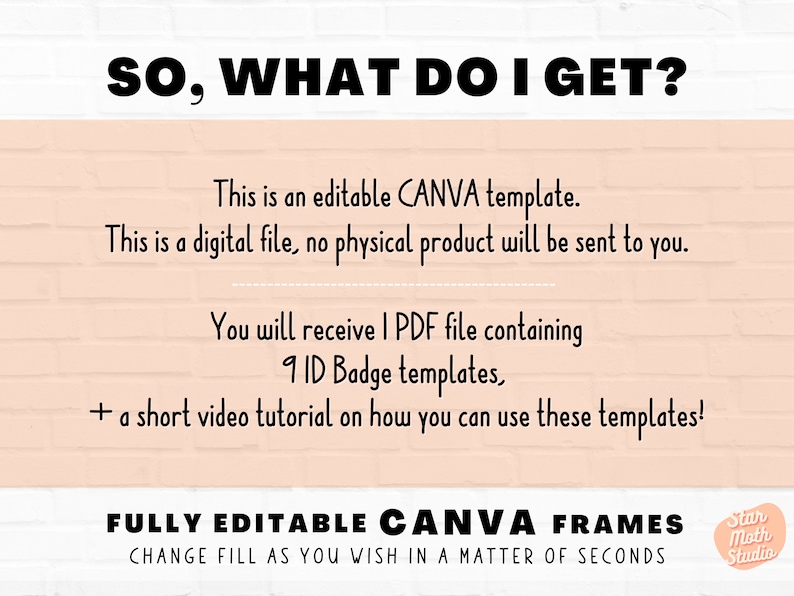 May include: A pink and white brick background with the text "SO, WHAT DO I GET?" in black. The text below explains that this is a digital file, an editable Canva template, and includes 9 ID badge templates and a short video tutorial. The text "FULLY EDITABLE CANVA FRAMES CHANGE FILL AS YOU WISH IN A MATTER OF SECONDS" is in black on a white background. A small circle with the text "Star Moth Studio" is in the bottom right corner.