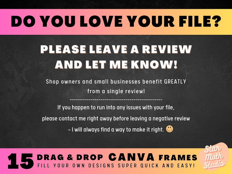 May include: A black chalkboard with white text that reads "Do you love your file? Please leave a review and let me know! Shop owners and small businesses benefit greatly from a single review! If you happen to run into any issues with your file, please contact me right away before leaving a negative review - I will always find a way to make it right." Below the text is a pink and orange banner with the text "15 Drag & Drop Canva Frames Fill your own designs super quick and easy!" and a yellow star with the text "Star Moth Studio".