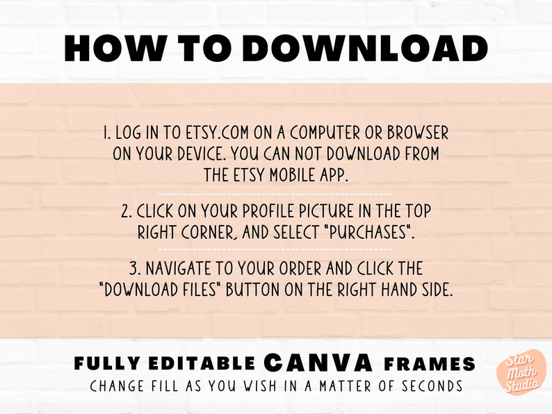 May include: A pink and white brick background with black text explaining how to download digital files from Etsy. The text says "HOW TO DOWNLOAD" and includes instructions to log in to Etsy.com on a computer or browser, click on your profile picture in the top right corner and select "Purchases", and navigate to your order and click the "Download Files" button on the right hand side. The text also says "FULLY EDITABLE CANVA FRAMES CHANGE FILL AS YOU WISH IN A MATTER OF SECONDS" and includes a logo for Star Moth Studio.