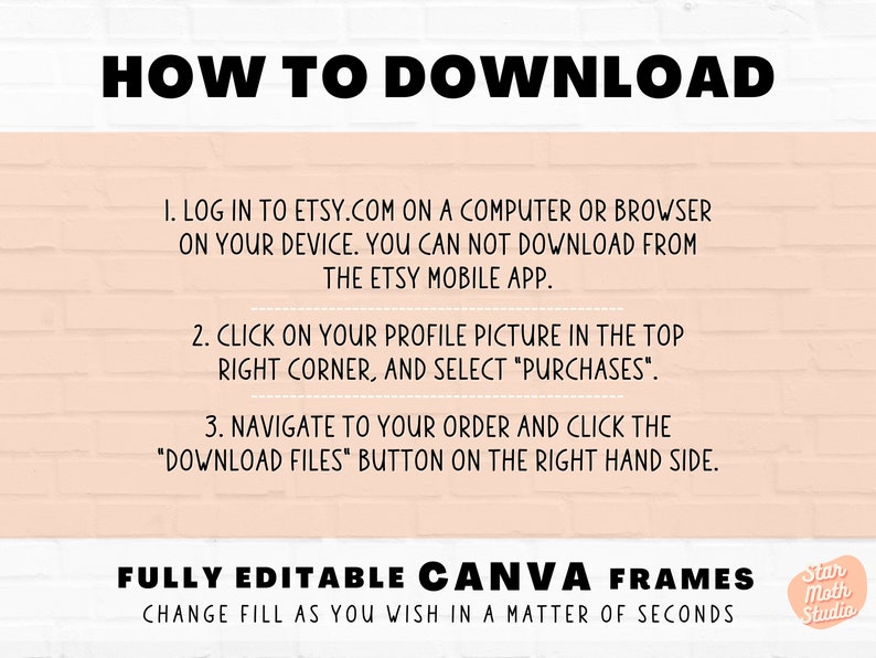 May include: A pink brick wall background with white text explaining how to download digital files from Etsy. The text says "HOW TO DOWNLOAD" in large bold letters. The text also says "FULLY EDITABLE CANVA FRAMES" in large bold letters. The text also says "CHANGE FILL AS YOU WISH IN A MATTER OF SECONDS". There is a small logo in the bottom right corner that says "Star Moth Studio".