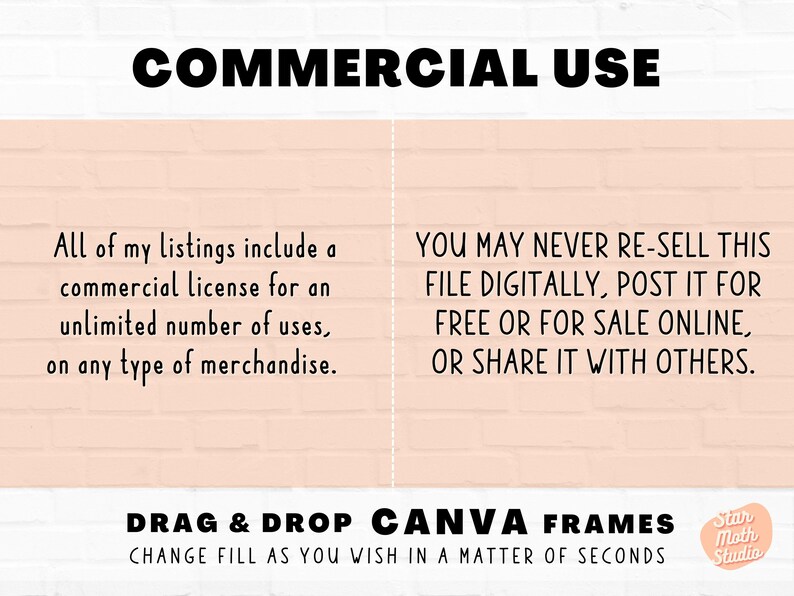 May include: Text on a pink brick background that reads "COMMERCIAL USE". The text on the left side says "All of my listings include a commercial license for an unlimited number of uses, on any type of merchandise." The text on the right side says "YOU MAY NEVER RE-SELL THIS FILE DIGITALLY, POST IT FOR FREE OR FOR SALE ONLINE, OR SHARE IT WITH OTHERS." Below the text is a white banner that reads "DRAG & DROP CANVA FRAMES CHANGE FILL AS YOU WISH IN A MATTER OF SECONDS". A small circle with the text "Star Moth Studio" is in the bottom right corner.