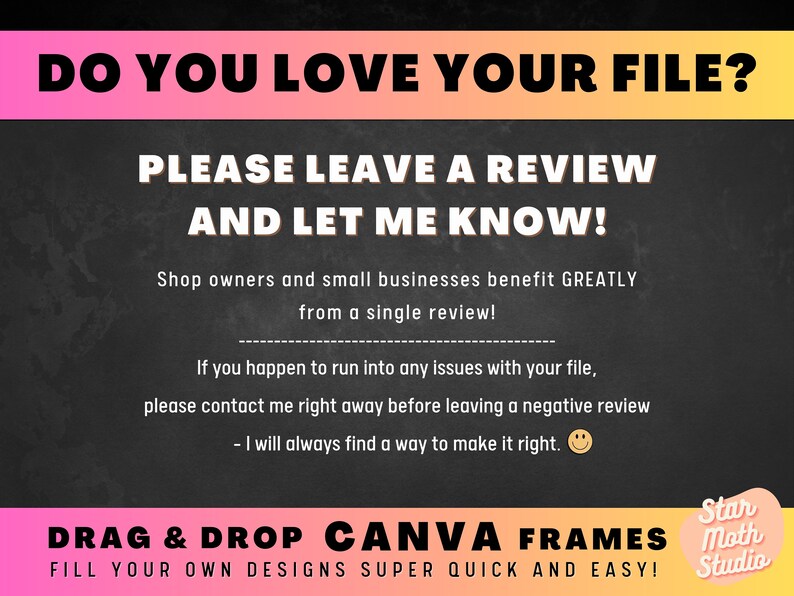 May include: A black chalkboard with a pink and orange gradient banner at the top that says "DO YOU LOVE YOUR FILE?"  The text below the banner says "PLEASE LEAVE A REVIEW AND LET ME KNOW!"  The text below that says "Shop owners and small businesses benefit GREATLY from a single review!"  The text below that says "If you happen to run into any issues with your file, please contact me right away before leaving a negative review - I will always find a way to make it right."  The text below that says "DRAG & DROP CANVA FRAMES FILL YOUR OWN DESIGNS SUPER QUICK AND EASY!"  The text in the bottom right corner says "Star Moth Studio".