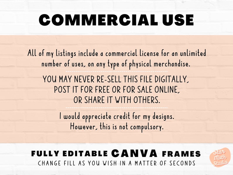 May include: Text on a peach-colored brick wall background reads "COMMERCIAL USE" followed by a paragraph explaining the commercial license included with the purchase of the product. The text continues with "YOU MAY NEVER RE-SELL THIS FILE DIGITALLY, POST IT FOR FREE OR FOR SALE ONLINE, OR SHARE IT WITH OTHERS." The text concludes with "FULLY EDITABLE CANVA FRAMES CHANGE FILL AS YOU WISH IN A MATTER OF SECONDS" and a logo that reads "Star Moth Studio".