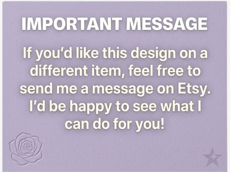 May include: A light purple background with the text "IMPORTANT MESSAGE" in white. The message encourages customers to contact the seller on Etsy if they want the design on a different item. A rose and star are in the corners.
