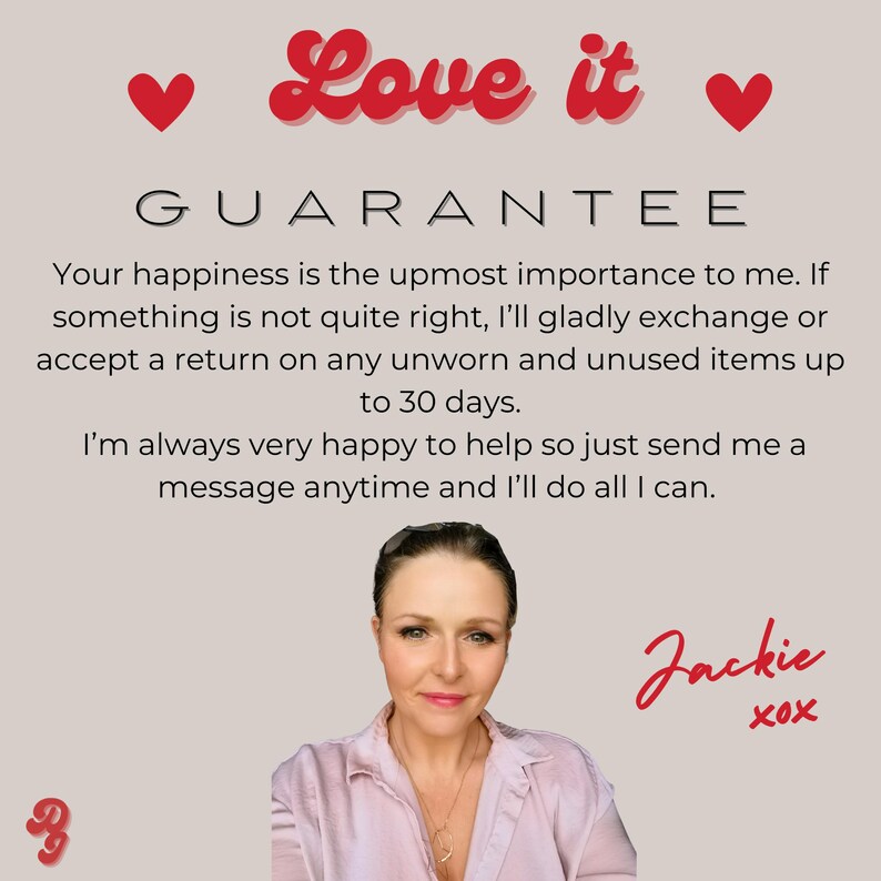 A photo of me and The text 'Love it' is in red and above the text 'GUARANTEE'. The text below reads 'Your happiness is the upmost importance to me. If something is not quite right, I'll gladly exchange or accept a return on any unworn and unused items up to 30 days. I'm always very happy to help so just send me a message anytime and I'll do all I can.' The text 'Jackie XOX' is in red at the bottom of the image.