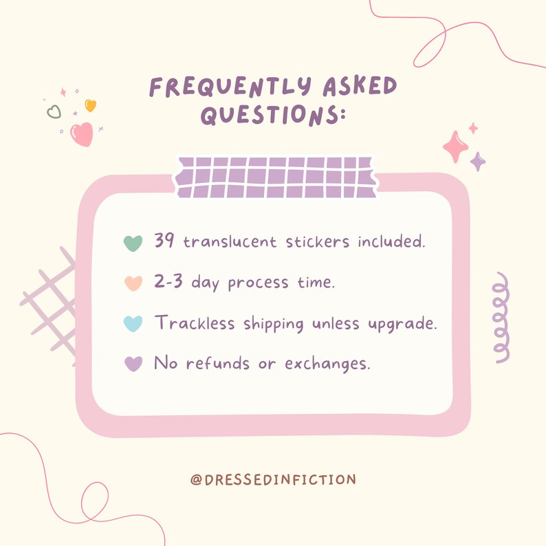 May include: A pink and white graphic with a list of frequently asked questions. The list includes: 39 translucent stickers included, 2-3 day process time, trackless shipping unless upgrade, and no refunds or exchanges. The graphic also includes a pink heart, a green heart, a light blue heart, and a purple heart.