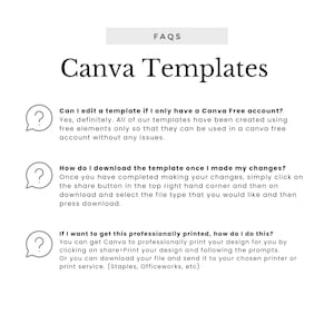 May include: A white background with a black and white illustration of a question mark in a speech bubble. The text "Canva Templates" is in a large black font. The text "FAQs" is in a smaller black font. The text "Can I edit a template if I only have a Canva Free account?" is in black font. The text "Yes, definitely. All of our templates have been created using free elements only so that they can be used in a canva free account without any issues." is in black font. The text "How do I download the template once I made my changes?" is in black font. The text "Once you have completed making your changes, simply click on the share button in the top right hand corner and then on download and select the file type that you would like and then press download." is in black font. The text "If I want to get this professionally printed, how do I do this?" is in black font. The text "You can get Canva to professionally print your design for you by clicking on share>Print your design and following the prompts. Or you can download your file and send it to your chosen printer or print service. (Staples, Officeworks, etc)" is in black font.