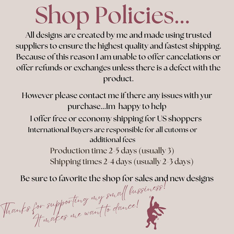 May include: Shop policies text with a graphic of a rabbit dancing. The text states that all designs are created by the shop owner and made using trusted suppliers to ensure the highest quality and fastest shipping. The shop owner offers free or economy shipping for US shoppers. International buyers are responsible for customs or additional fees. Production time is 2-5 days (usually 3) and shipping times are 2-4 days (usually 2-3 days). The text also encourages customers to favorite the shop for sales and new designs. The text ends with "Thanks for supporting my small business! It makes me want to dance!"