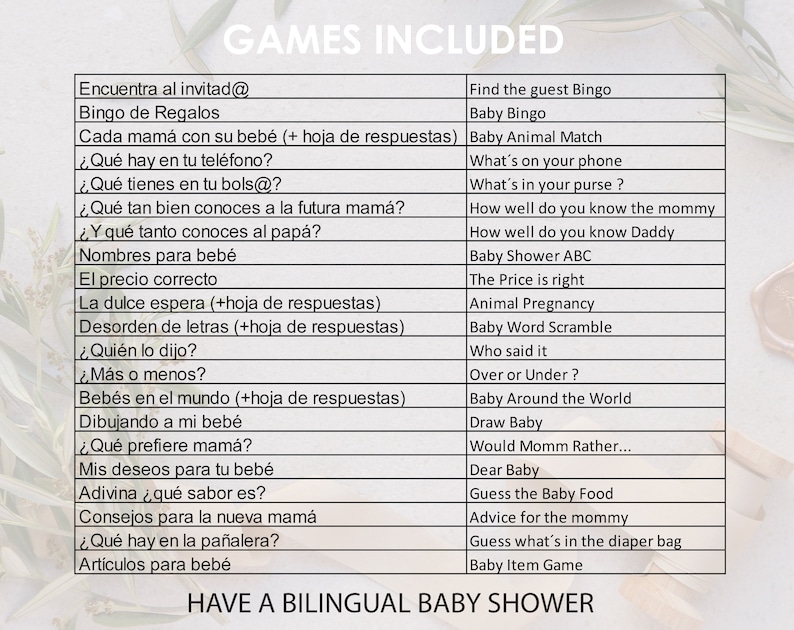 May include: A list of games for a baby shower, written in both English and Spanish. The games include "Find the guest Bingo", "Baby Bingo", "Baby Animal Match", "What's on your phone", "What's in your purse", "How well do you know the mommy", "How well do you know Daddy", "Baby Shower ABC", "The Price is right", "Animal Pregnancy", "Baby Word Scramble", "Who said it", "Over or Under", "Baby Around the World", "Draw Baby", "Would Momm Rather...", "Dear Baby", "Guess the Baby Food", "Advice for the mommy", "Guess what's in the diaper bag", "Baby Item Game", "Encuentra al invitad@", "Bingo de Regalos", "Cada mam&aacute; con su beb&eacute; (+ hoja de respuestas)", "&iquest;Qu&eacute; hay en tu tel&eacute;fono?", "&iquest;Qu&eacute; tienes en tu bols@?", "&iquest;Qu&eacute; tan bien conoces a la futura mam&aacute;?", "&iquest;Y qu&eacute; tanto conoces al pap&aacute;?", "Nombres para beb&eacute;", "El precio correcto", "La dulce espera (+hoja de respuestas)", "Desorden de letras (+hoja de respuestas)", "&iquest;Qui&eacute;n lo dijo?", "&iquest;M&aacute;s o menos?", "Beb&eacute;s en el mundo (+hoja de respuestas)", "Dibujando a mi beb&eacute;", "&iquest;Qu&eacute; prefiere mam&aacute;?", "Mis deseos para tu beb&eacute;", "Adivina &iquest;qu&eacute; sabor es?", "Consejos para la nueva mam&aacute;", "&iquest;Qu&eacute; hay en la pa&ntilde;alera?", "Art&iacute;culos para beb&eacute;".