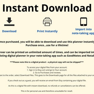 May include: A digital planner that can be downloaded and printed an unlimited number of times. The planner can also be imported into a note-taking app such as GoodNotes or Notability. The text "Instant Download" is at the top of the image. The text "Download", "Print Instantly", and "Import into note-taking app" are below the icons. The text "Once purchased, you will be able to download and use this planner instantly. Purchase once...use for a lifetime!" is below the icons. The text "This planner can be printed an unlimited amount of times, and can be imported into a new or existing digital planner in your note-taking app such as GoodNotes and Notability." is below the text. The text "***Please note this is a digital product - a physical copy will not be shipped***" is below the text. The text "To access your digital files from your account: 1. Sign in to Etsy.com and go to Your account. 2. Go to Purchases and reviews. 3. Next to the order, select Download Files. This goes to the Downloads page for all the files attached to your order. If you check out as a guest, you will receive an email from Etsy containing your digital file. As this is a digital file with instant download, no refunds or cancellations can be offered. This is for personal use and therefore unsuitable for resell." is below the text.