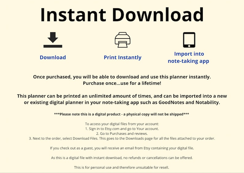 May include: A digital planner that can be downloaded and printed an unlimited number of times. The planner can also be imported into a note-taking app such as GoodNotes or Notability. The text "Instant Download" is at the top of the image. The text "Download", "Print Instantly", and "Import into note-taking app" are below the icons. The text "Once purchased, you will be able to download and use this planner instantly. Purchase once...use for a lifetime!" is below the icons. The text "This planner can be printed an unlimited amount of times, and can be imported into a new or existing digital planner in your note-taking app such as GoodNotes and Notability." is below the text. The text "***Please note this is a digital product - a physical copy will not be shipped***" is below the text. The text "To access your digital files from your account: 1. Sign in to Etsy.com and go to Your account. 2. Go to Purchases and reviews. 3. Next to the order, select Download Files. This goes to the Downloads page for all the files attached to your order. If you check out as a guest, you will receive an email from Etsy containing your digital file. As this is a digital file with instant download, no refunds or cancellations can be offered. This is for personal use and therefore unsuitable for resell." is below the text.