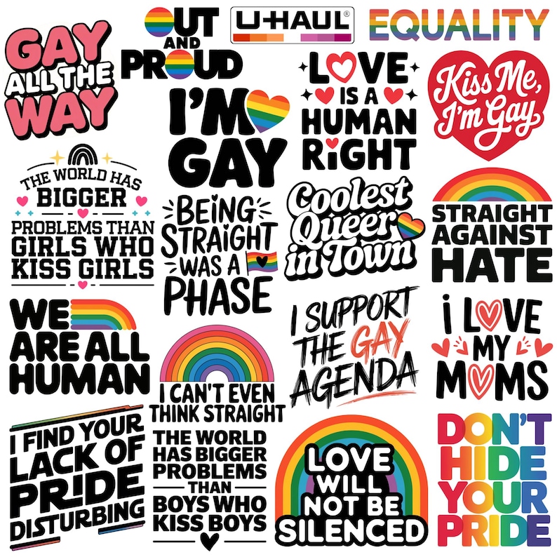gay all the way, out and proud, uhaul lesbian, equality, im gay, love is a human right, kiss me im gay, the world has bigger problems than boys who kiss boys, straight against hate, i find your lack of pride disturbing, love will not be silenced, dont hide your pride, i love my moms, i support the gay agenda, being straight was a phase, coolest queer in town