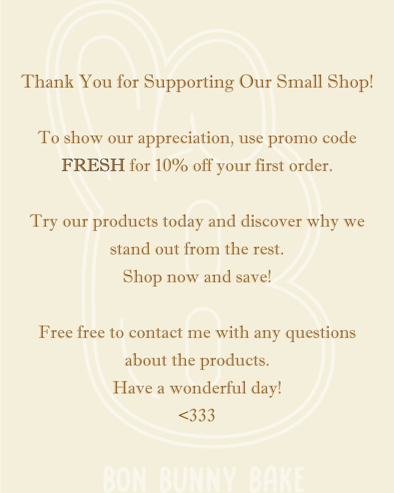 May include: Thank You for Supporting Our Small Shop! To show our appreciation, use promo code FRESH for 10% off your first order. Try our products today and discover why we stand out from the rest. Shop now and save! Free free to contact me with any questions about the products. Have a wonderful day! <333 BON BUNNY BAKE