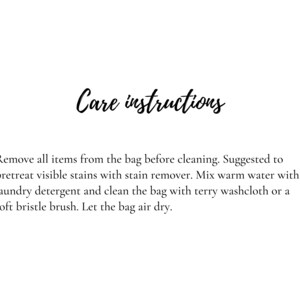 May include: Care instructions for a bag: Remove all items from the bag before cleaning. Suggested to pretreat visible stains with stain remover. Mix warm water with laundry detergent and clean the bag with a terry washcloth or a soft bristle brush. Let the bag air dry.