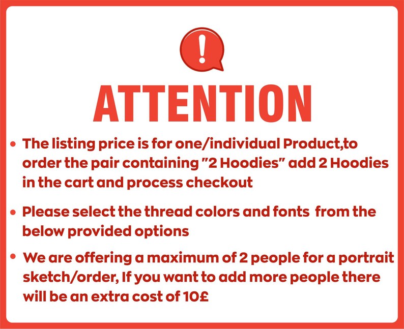 Peut inclure: Un panneau rouge et blanc avec un point d'exclamation et le mot &laquo; ATTENTION &raquo; en lettres grandes et grasses. Le panneau &eacute;num&egrave;re trois points avec des instructions pour commander un portrait personnalis&eacute;. Le prix est pour un produit individuel, pour commander une paire contenant &laquo; 2 Hoodies &raquo;, ajoutez 2 Hoodies au panier.  S&eacute;lectionnez les couleurs de fil et les polices de caract&egrave;res parmi les options fournies.  Un maximum de 2 personnes peuvent &ecirc;tre incluses dans le portrait, des personnes suppl&eacute;mentaires co&ucirc;teront 10&pound; suppl&eacute;mentaires.