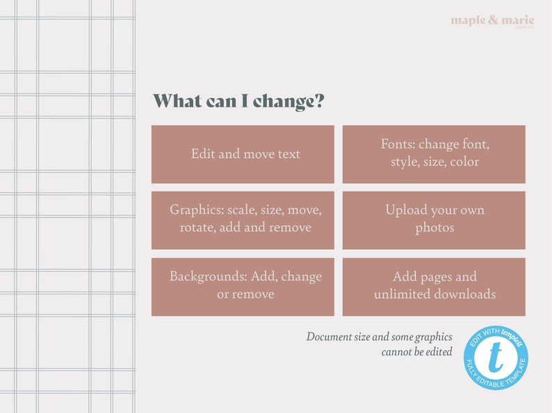 May include: A light brown grid background with a white text box that says "What can I change?"  There are six pink boxes with white text describing what can be changed in a template. The boxes are arranged in two columns of three boxes. The text in the boxes reads: "Edit and move text", "Fonts: change font, style, size, color", "Graphics: scale, size, move, rotate, add and remove", "Upload your own photos", "Backgrounds: Add, change or remove", "Add pages and unlimited downloads".  The text at the bottom of the image reads: "Document size and some graphics cannot be edited".  There is a blue circle with a white "t" in the center and the text "FULLY EDITABLE TEMPLATE" around the circle.