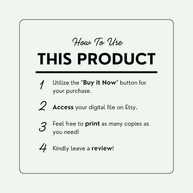 May include: A white card with black text outlining how to use a digital product. The text reads "How To Use THIS PRODUCT" and includes four numbered steps: 1. Utilize the "Buy it Now" button for your purchase. 2. Access your digital file on Etsy. 3. Feel free to print as many copies as you need! 4. Kindly leave a review!"
