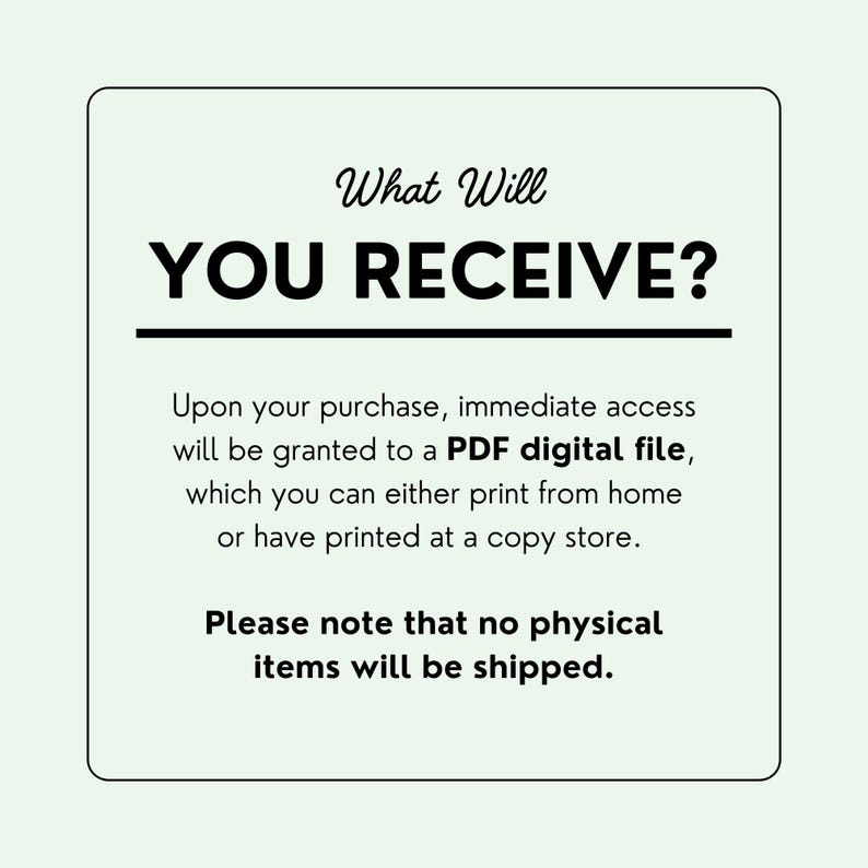 May include: A white background with black text that reads "What Will YOU RECEIVE?"  The text below explains that upon purchase, immediate access will be granted to a PDF digital file, which can be printed at home or at a copy shop. The text also states that no physical items will be shipped.