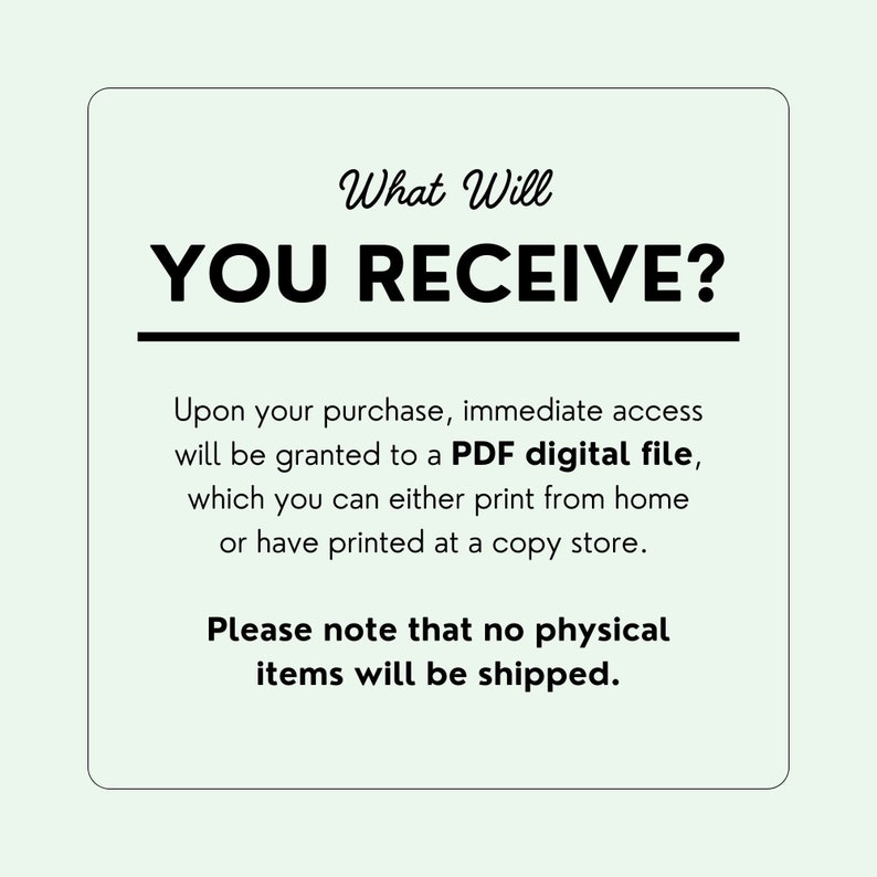 May include: A white sign with black text that reads "What Will You Receive?"  Upon your purchase, immediate access will be granted to a PDF digital file, which you can either print from home or have printed at a copy store. Please note that no physical items will be shipped.