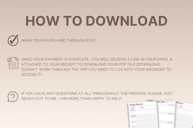 May include: A how-to guide for downloading digital products purchased through Etsy. The guide includes instructions on how to access the download link in your email and how to download the PDF file. It also includes a contact information for any questions.