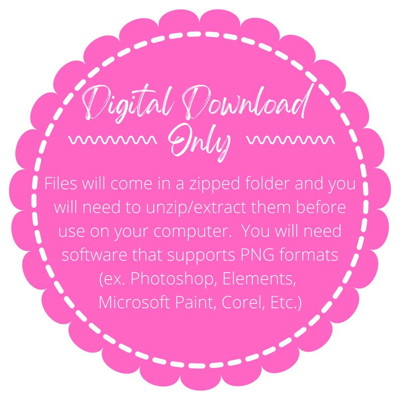 May include: Pink circle with a white scalloped border and white text that reads "Digital Download Only". The text below explains that the files will come in a zipped folder and need to be unzipped before use. It also states that the files are in PNG format and can be opened with software like Photoshop, Elements, Microsoft Paint, Corel, etc.