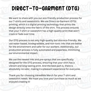 May include: Direct-to-garment (DTG) printing is an eco-friendly production process for T-shirts and sweatshirts. This method uses water-based, biodegradable, and non-toxic inks, ensuring a high-quality print that won't crack or fade.