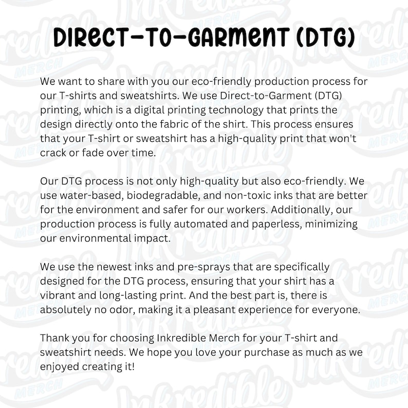 May include: Direct-to-garment (DTG) printing is an eco-friendly production process for T-shirts and sweatshirts. This method uses water-based, biodegradable, and non-toxic inks, ensuring a high-quality print that won't crack or fade.