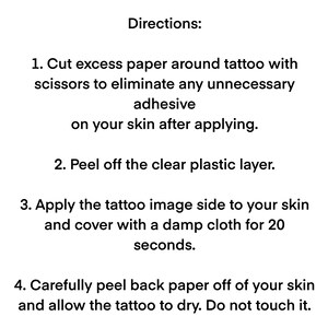 May include: Instructions for applying a temporary tattoo. Cut excess paper around the tattoo, peel off the clear plastic layer, apply the tattoo to your skin, cover with a damp cloth for 20 seconds, and peel back the paper to reveal the tattoo.