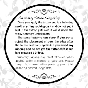 May include: Black and white image of a circle with a white background and black text. The text reads "Temporary Tattoo Longevity: Once you apply the tattoo and it is fully dry, avoid anything rubbing on it and do not get it wet. If the tattoo gets wet, it will dissolve the sticky adhesive underneath. The same instance can occur if you try to adjust the placement or peel the edge after the tattoo is already applied. If you avoid any rubbing and do not get the tattoo wet it can last between 1-3 days. Temporary tattoos are most effective when applied within 2 months of purchase. Please keep this in mind when planning your order based on desired usage date."