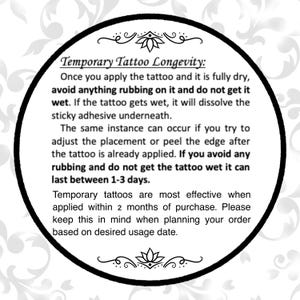 Może przedstawiać: Czarno-białe zdjęcie koła z białym tłem i czarnym tekstem. Tekst brzmi: "Temporary Tattoo Longevity: Once you apply the tattoo and it is fully dry, avoid anything rubbing on it and do not get it wet. If the tattoo gets wet, it will dissolve the sticky adhesive underneath. The same instance can occur if you try to adjust the placement or peel the edge after the tattoo is already applied. If you avoid any rubbing and do not get the tattoo wet it can last between 1-3 days. Temporary tattoos are most effective when applied within 2 months of purchase. Please keep this in mind when planning your order based on desired usage date."