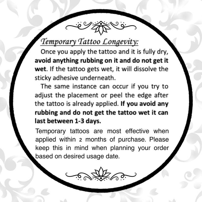 Może przedstawiać: Czarno-białe zdjęcie koła z białym tłem i czarnym tekstem. Tekst brzmi: "Temporary Tattoo Longevity: Once you apply the tattoo and it is fully dry, avoid anything rubbing on it and do not get it wet. If the tattoo gets wet, it will dissolve the sticky adhesive underneath. The same instance can occur if you try to adjust the placement or peel the edge after the tattoo is already applied. If you avoid any rubbing and do not get the tattoo wet it can last between 1-3 days. Temporary tattoos are most effective when applied within 2 months of purchase. Please keep this in mind when planning your order based on desired usage date."