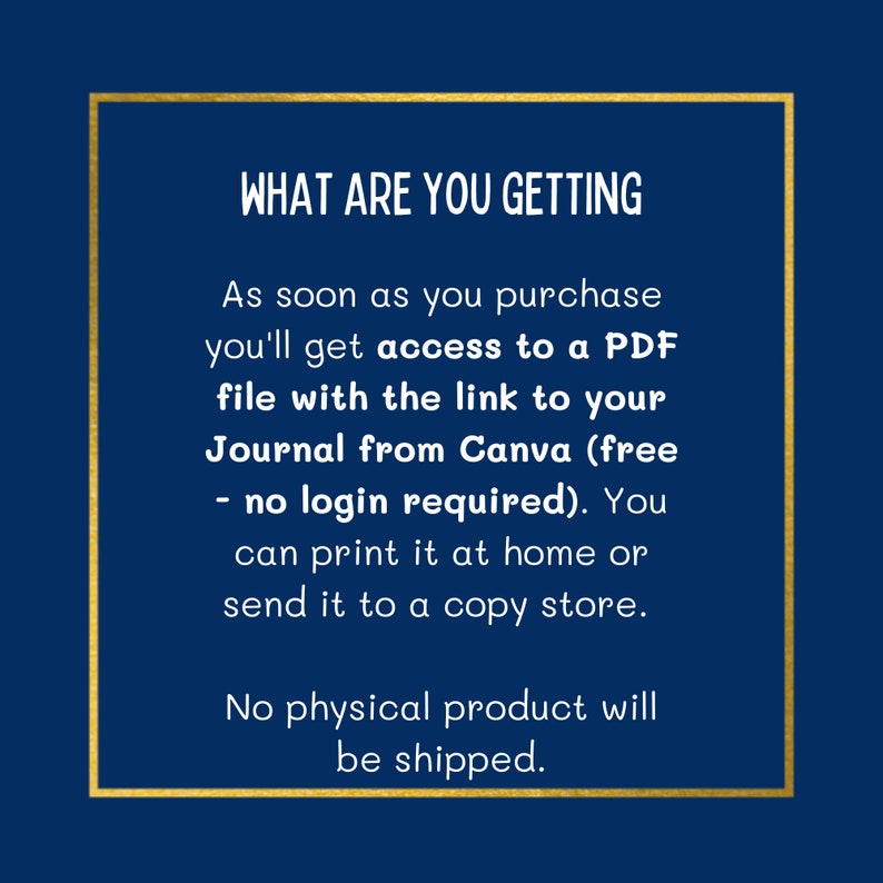 Op de afbeelding: Een gouden tekstkader op een donkerblauwe achtergrond. De tekst luidt: "WHAT ARE YOU GETTING As soon as you purchase you'll get access to a PDF file with the link to your Journal from Canva (free - no login required). You can print it at home or send it to a copy shop. No physical product will be shipped."