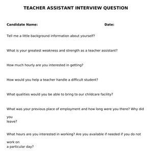 May include: Teacher assistant interview questions. The questions cover background information, strengths and weaknesses, hourly rate, handling difficult students, qualities, previous work experience, work hours, preferred age group, and any questions or concerns.