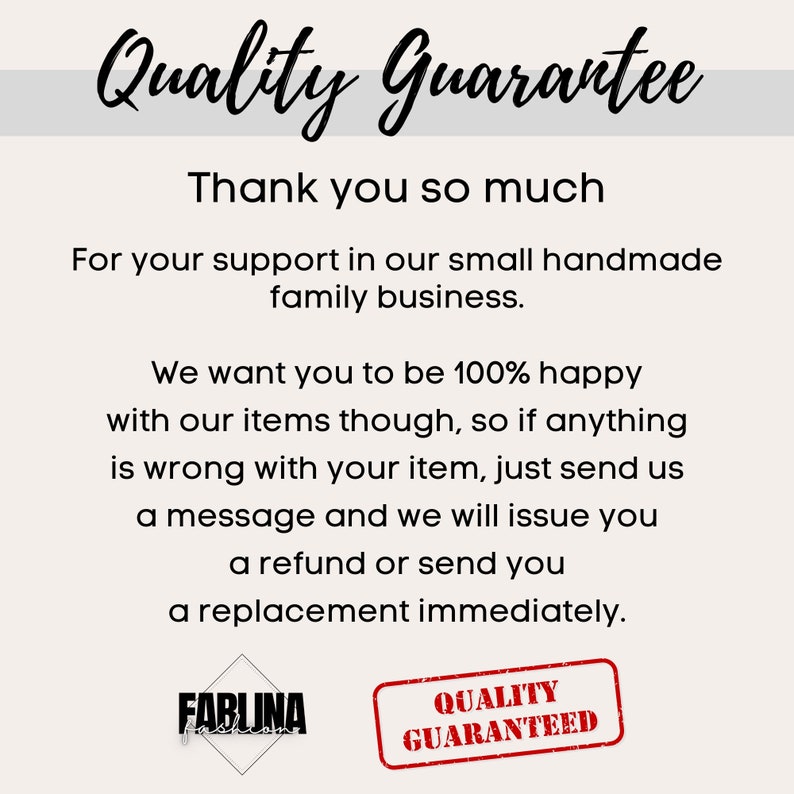 May include: A text-based image with the words "Quality Guarantee" in a handwritten font. The text reads "Thank you so much for your support in our small handmade family business. We want you to be 100% happy with our items though, so if anything is wrong with your item, just send us a message and we will issue you a refund or send you a replacement immediately." The image also includes two logos: "FABLUNA" and "QUALITY GUARANTEED".